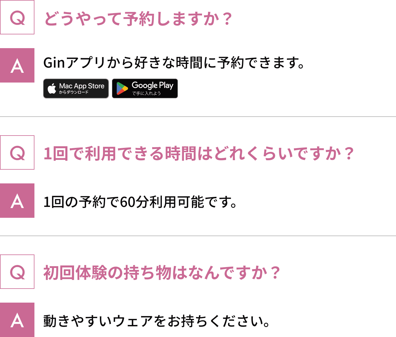 どうやって予約しますか？ Ginアプリから好きな時間に予約できます。 1回で利用できる時間はどれくらいですか？ 1回の予約で60分利用可能です。 初回体験の持ち物はなんですか？ 動きやすいウェアをお持ちください。