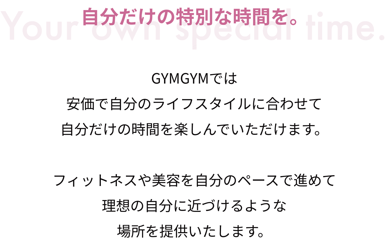 自分だけの特別な時間を。GYMGYMでは安価で自分のライフスタイルに合わせて自分だけの時間を楽しんでいただけます。フィットネスや美容を自分のペースで進めて理想の自分に近づけるような場所を提供いたします。